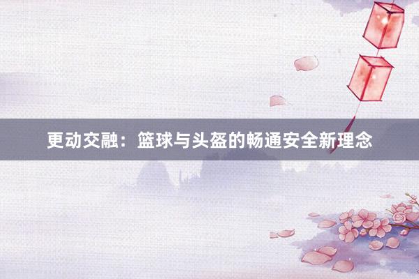 更动交融：篮球与头盔的畅通安全新理念